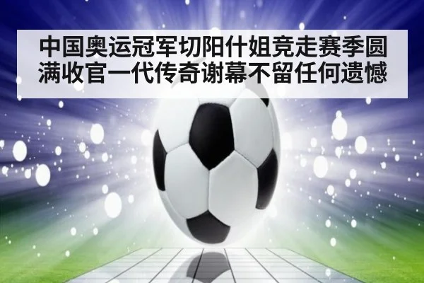中国奥运冠军切阳什姐竞走赛季圆满收官一代传奇谢幕不留任何遗憾