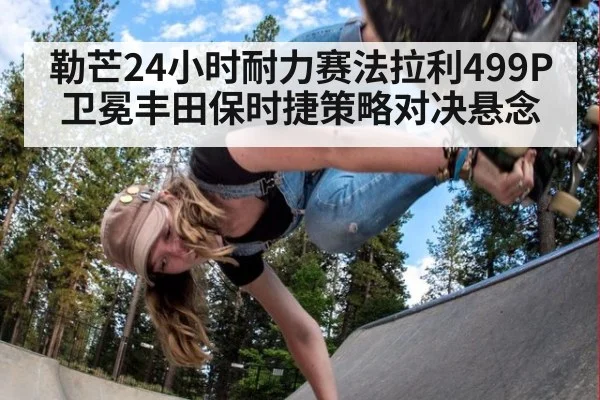 勒芒24小时耐力赛法拉利499P卫冕丰田保时捷策略对决悬念