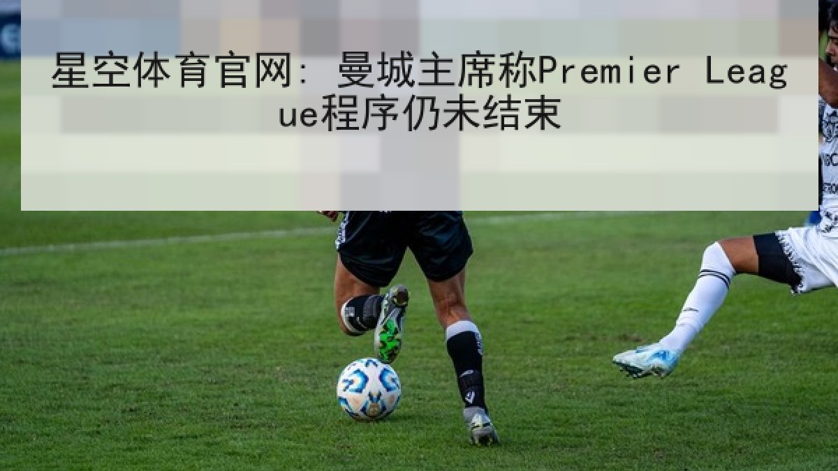 星空体育官网: 曼城主席称Premier League程序仍未结束 星空体育官网: 曼城主席称Premier League程序仍未结束